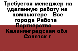 Требуется менеджер на удаленную работу на компьютере - Все города Работа » Партнёрство   . Калининградская обл.,Советск г.